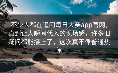 不少人都在追问每日大赛app官网，直到让人瞬间代入的现场感，许多旧疑问都能接上了，这次真不像普通热闹