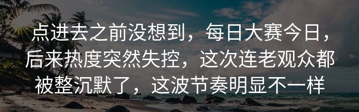 点进去之前没想到，每日大赛今日，后来热度突然失控，这次连老观众都被整沉默了，这波节奏明显不一样